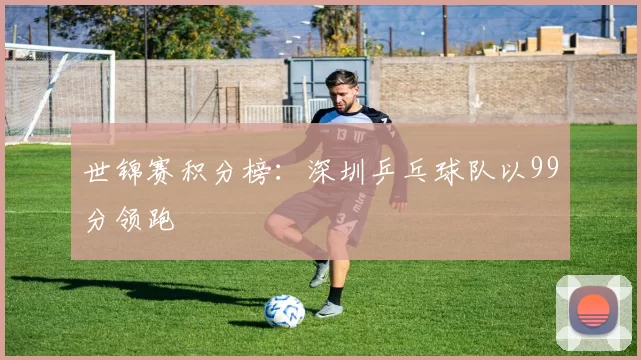 世锦赛积分榜：深圳乒乓球队以99分领跑