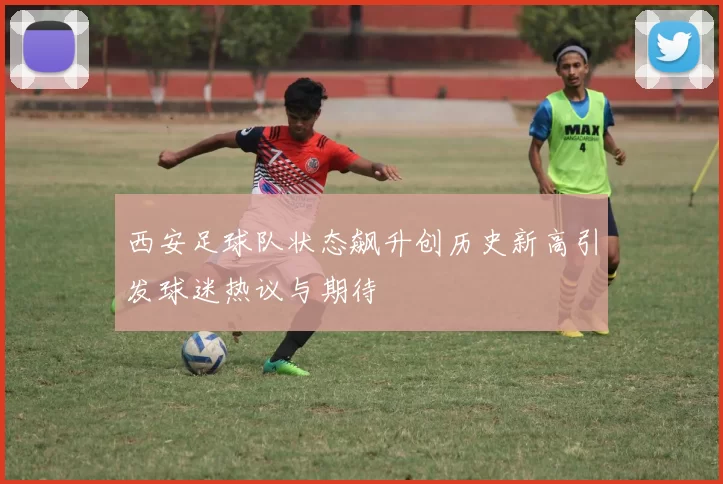 西安足球队状态飙升创历史新高引发球迷热议与期待