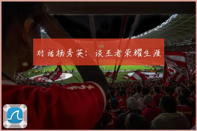 对话杨秀英：谈王者荣耀生涯