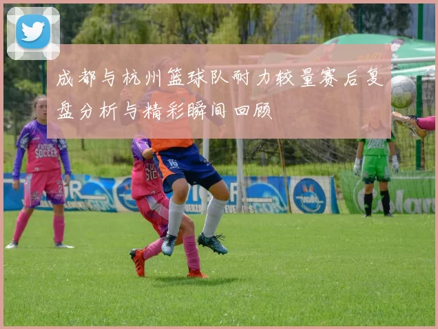 成都与杭州篮球队耐力较量赛后复盘分析与精彩瞬间回顾