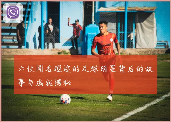 六位闻名遐迩的足球明星背后的故事与成就揭秘