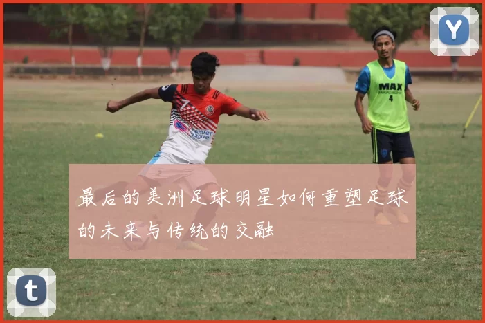 最后的美洲足球明星如何重塑足球的未来与传统的交融