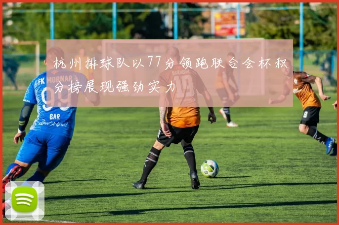 杭州排球队以77分领跑联合会杯积分榜展现强劲实力