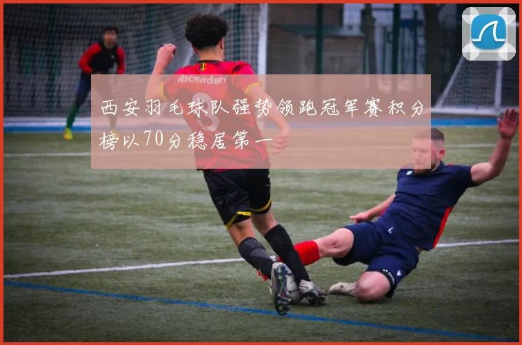 西安羽毛球队强势领跑冠军赛积分榜以70分稳居第一