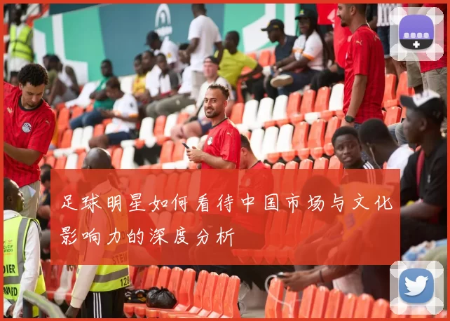 足球明星如何看待中国市场与文化影响力的深度分析