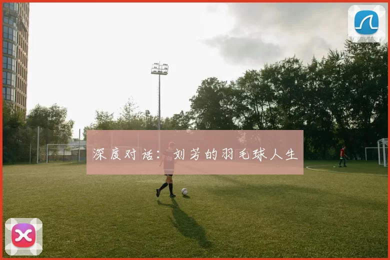 深度对话：刘芳的羽毛球人生