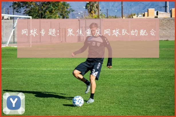 网球专题：聚焦重庆网球队的配合